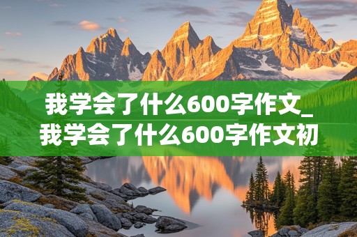 我学会了什么600字作文_我学会了什么600字作文初中