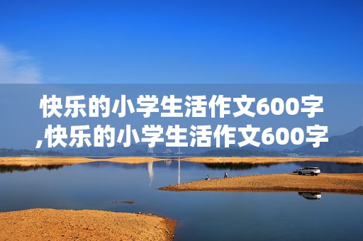 快乐的小学生活作文600字,快乐的小学生活作文600字初中作文