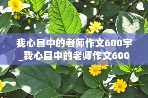 我心目中的老师作文600字_我心目中的老师作文600字左右