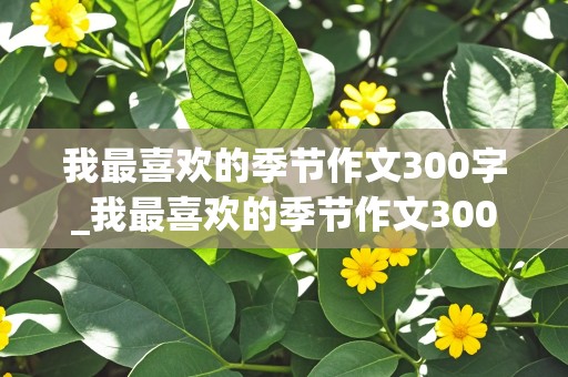 我最喜欢的季节作文300字_我最喜欢的季节作文300字左右