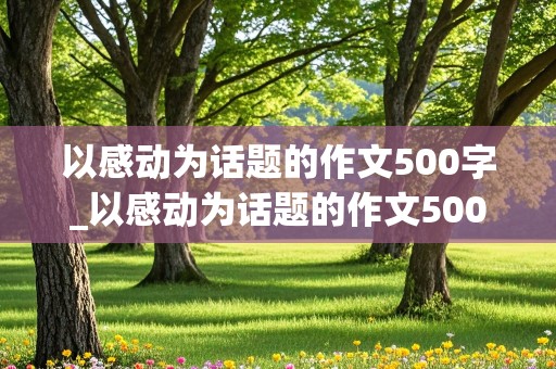 以感动为话题的作文500字_以感动为话题的作文500字左右