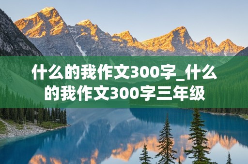 什么的我作文300字_什么的我作文300字三年级