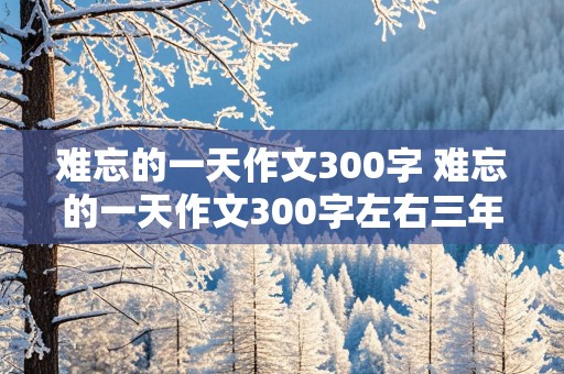 难忘的一天作文300字 难忘的一天作文300字左右三年级