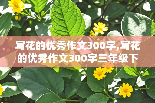 写花的优秀作文300字,写花的优秀作文300字三年级下册