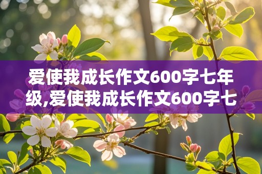 爱使我成长作文600字七年级,爱使我成长作文600字七年级素材