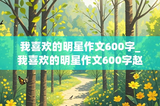 我喜欢的明星作文600字_我喜欢的明星作文600字赵丽颖