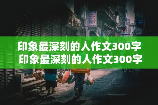 印象最深刻的人作文300字 印象最深刻的人作文300字医生