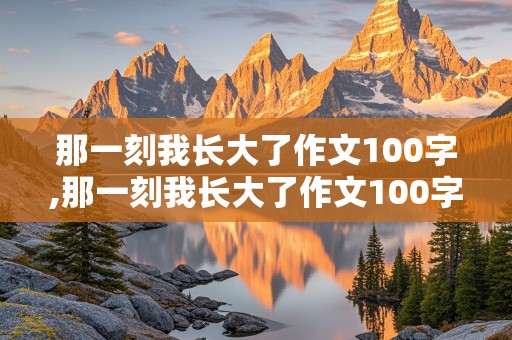 那一刻我长大了作文100字,那一刻我长大了作文100字左右