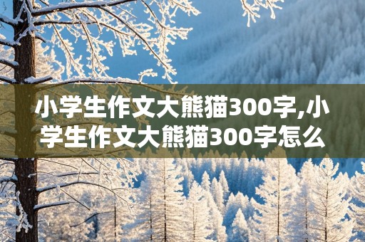 小学生作文大熊猫300字,小学生作文大熊猫300字怎么写