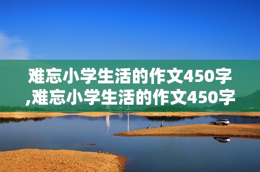 难忘小学生活的作文450字,难忘小学生活的作文450字六年级范文