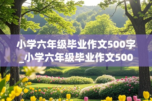 小学六年级毕业作文500字_小学六年级毕业作文500字作文