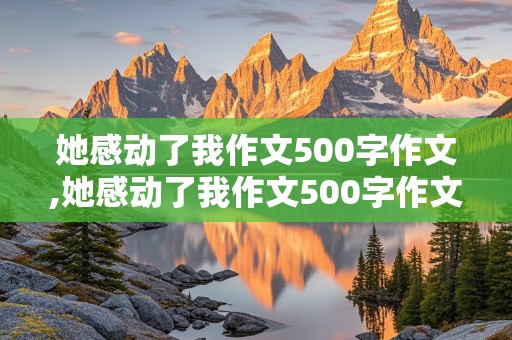 她感动了我作文500字作文,她感动了我作文500字作文 写母亲