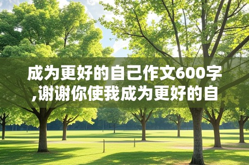 成为更好的自己作文600字,谢谢你使我成为更好的自己作文600字