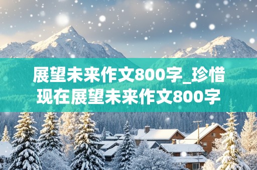 展望未来作文800字_珍惜现在展望未来作文800字