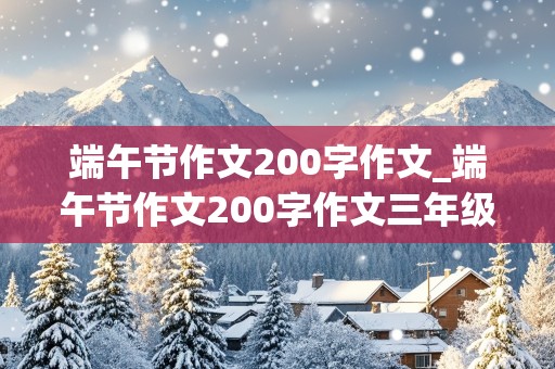 端午节作文200字作文_端午节作文200字作文三年级优秀作文