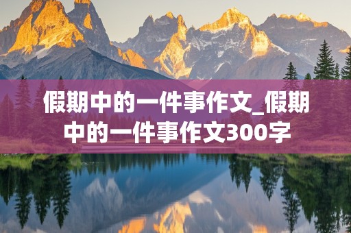 假期中的一件事作文_假期中的一件事作文300字