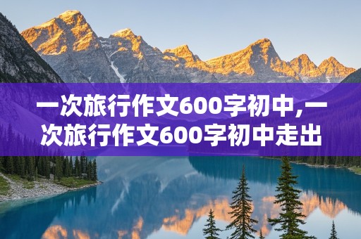 一次旅行作文600字初中,一次旅行作文600字初中走出校园