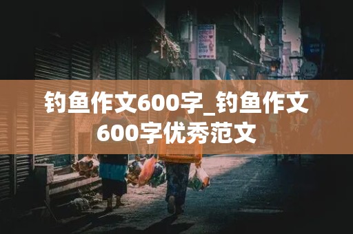 钓鱼作文600字_钓鱼作文600字优秀范文