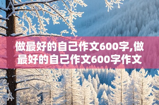 做最好的自己作文600字,做最好的自己作文600字作文