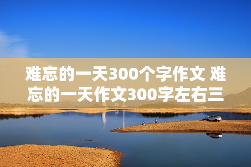 难忘的一天300个字作文 难忘的一天作文300字左右三年级