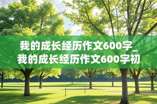 我的成长经历作文600字_我的成长经历作文600字初中