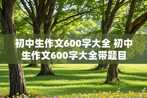 初中生作文600字大全 初中生作文600字大全带题目