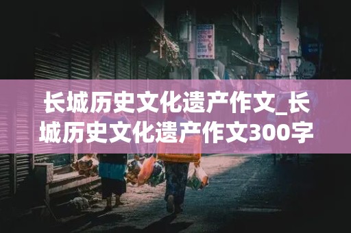 长城历史文化遗产作文_长城历史文化遗产作文300字