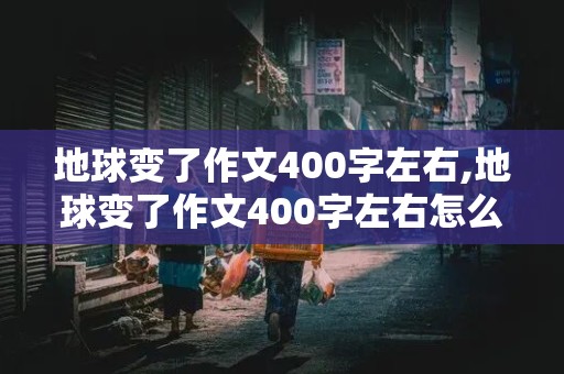 地球变了作文400字左右,地球变了作文400字左右怎么写