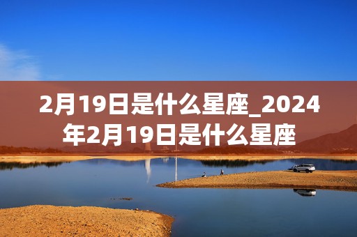 2月19日是什么星座_2024年2月19日是什么星座