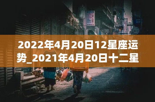 2022年4月20日12星座运势_2021年4月20日十二星座运势