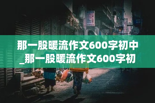 那一股暖流作文600字初中_那一股暖流作文600字初中结尾