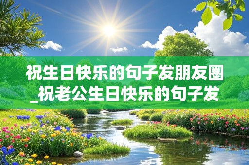 祝生日快乐的句子发朋友圈_祝老公生日快乐的句子发朋友圈