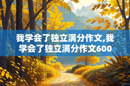 我学会了独立满分作文,我学会了独立满分作文600