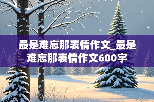 最是难忘那表情作文_最是难忘那表情作文600字