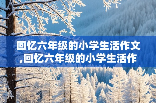 回忆六年级的小学生活作文,回忆六年级的小学生活作文600字