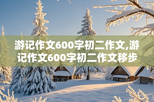 游记作文600字初二作文,游记作文600字初二作文移步换景的写作手法