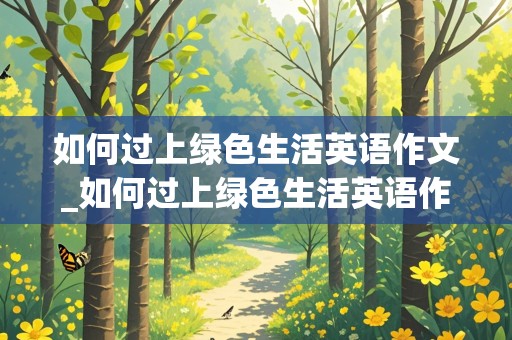 如何过上绿色生活英语作文_如何过上绿色生活英语作文带翻译