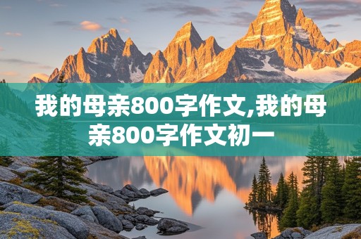 我的母亲800字作文,我的母亲800字作文初一