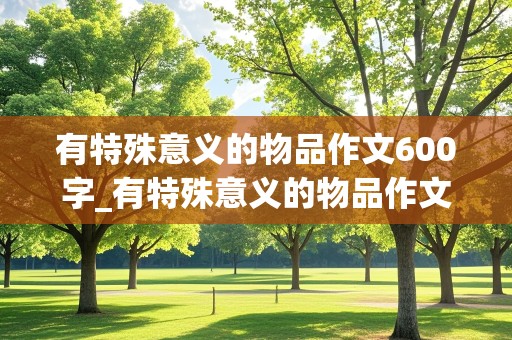 有特殊意义的物品作文600字_有特殊意义的物品作文600字毕业