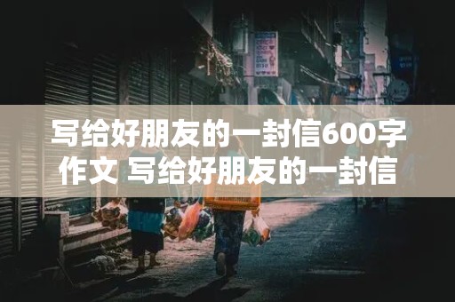 写给好朋友的一封信600字作文 写给好朋友的一封信600字作文九年级