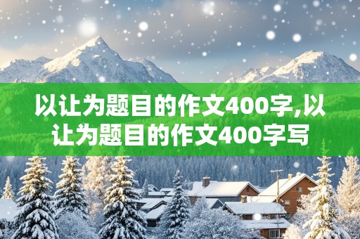 以让为题目的作文400字,以让为题目的作文400字写