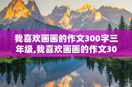 我喜欢画画的作文300字三年级,我喜欢画画的作文300字三年级作文