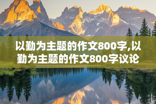 以勤为主题的作文800字,以勤为主题的作文800字议论文