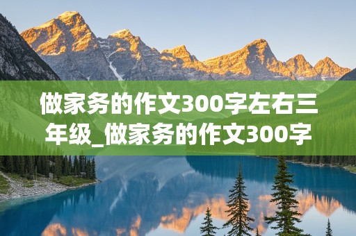 做家务的作文300字左右三年级_做家务的作文300字左右三年级洗碗