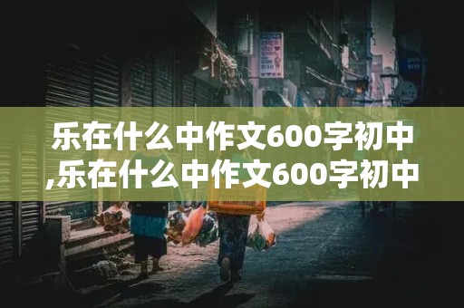 乐在什么中作文600字初中,乐在什么中作文600字初中记叙文