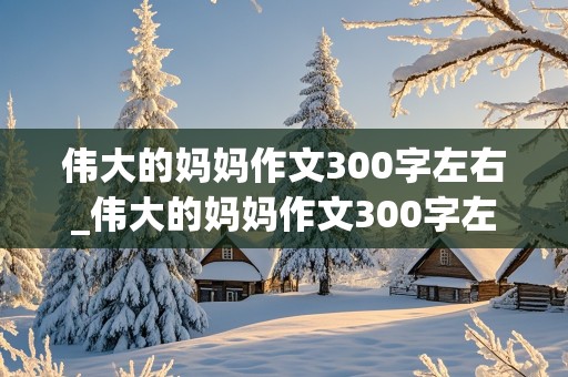 伟大的妈妈作文300字左右_伟大的妈妈作文300字左右怎么写