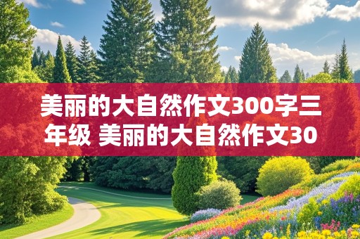 美丽的大自然作文300字三年级 美丽的大自然作文300字三年级花草树木