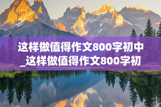 这样做值得作文800字初中_这样做值得作文800字初中小标题怎么写