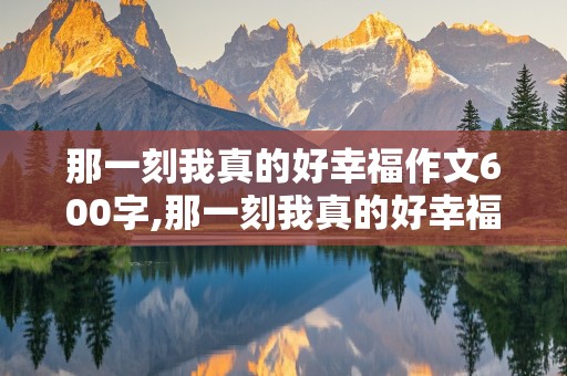 那一刻我真的好幸福作文600字,那一刻我真的好幸福作文600字初中