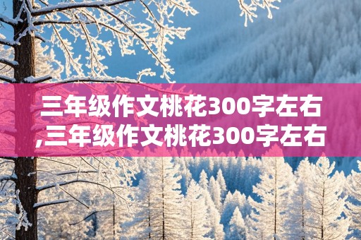 三年级作文桃花300字左右,三年级作文桃花300字左右提纲